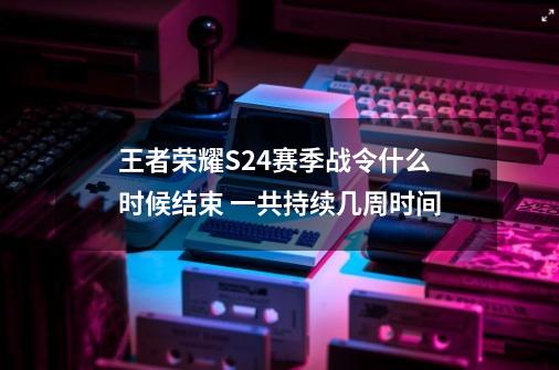 王者荣耀S24赛季战令什么时候结束 一共持续几周时间-第1张-游戏信息-龙启网