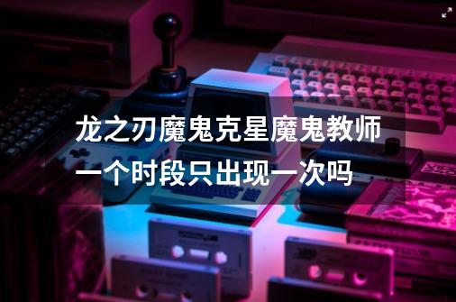 龙之刃魔鬼克星魔鬼教师一个时段只出现一次吗-第1张-游戏信息-龙启网