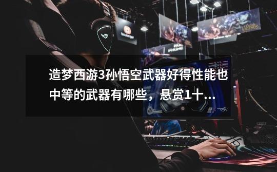 造梦西游3孙悟空武器好得性能也中等的武器有哪些，悬赏1十分十分啊啊，大哥大姐们帮帮忙啊。-第1张-游戏信息-龙启网
