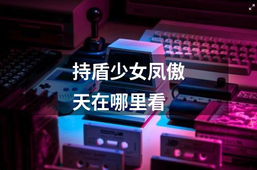持盾少女凤傲天在哪里看-第1张-游戏信息-龙启网