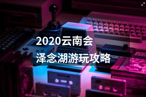 2020云南会泽念湖游玩攻略-第1张-游戏信息-龙启网