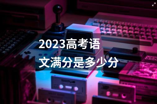 2023高考语文满分是多少分-第1张-游戏信息-龙启网