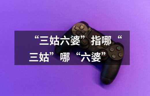 “三姑六婆”指哪“三姑”哪“六婆”-第1张-游戏信息-龙启网