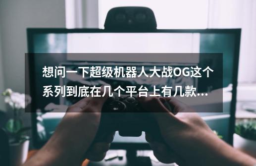 想问一下超级机器人大战OG这个系列到底在几个平台上有几款作品-第1张-游戏信息-龙启网