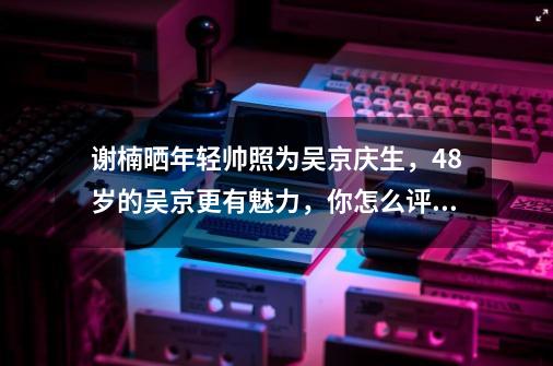 谢楠晒年轻帅照为吴京庆生,48岁的吴京更有魅力,你怎么评价吴京-第1张-游戏信息-龙启网
