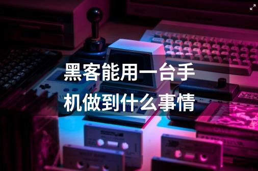 黑客能用一台手机做到什么事情-第1张-游戏信息-龙启网