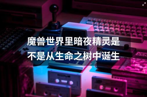 魔兽世界里暗夜精灵是不是从生命之树中诞生-第1张-游戏信息-龙启网