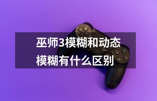 巫师3模糊和动态模糊有什么区别-第1张-游戏信息-龙启网