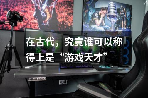 在古代,究竟谁可以称得上是“游戏天才”-第1张-游戏信息-龙启网