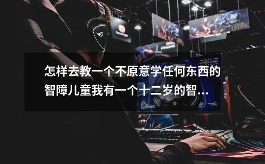 怎样去教一个不原意学任何东西的智障儿童我有一个十二岁的智障儿子,上过五年的儿童康复中心,在11岁了-第1张-游戏信息-龙启网