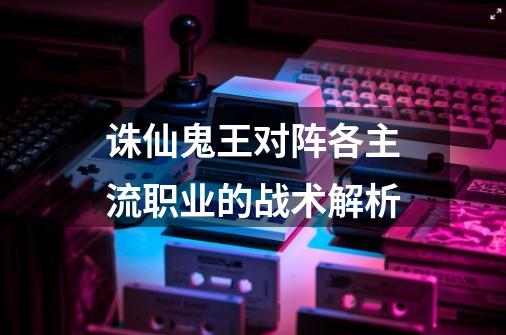诛仙鬼王对阵各主流职业的战术解析-第1张-游戏信息-龙启网