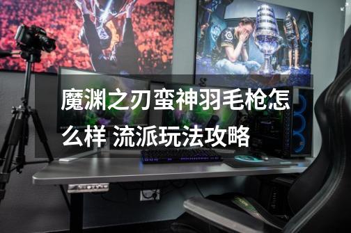魔渊之刃蛮神羽毛枪怎么样 流派玩法攻略-第1张-游戏信息-龙启网