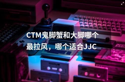 CTM鬼脚蟹和大脚哪个最拉风，哪个适合JJC-第1张-游戏信息-龙启网