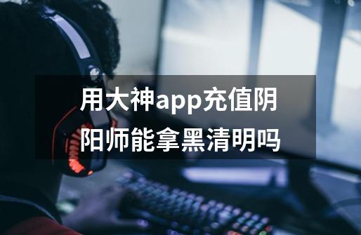 用大神app充值阴阳师能拿黑清明吗-第1张-游戏信息-龙启网