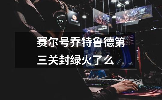 赛尔号乔特鲁德第三关封绿火了么-第1张-游戏信息-龙启网