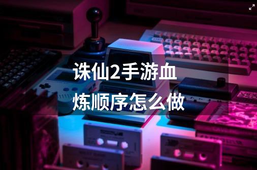 诛仙2手游血炼顺序怎么做-第1张-游戏信息-龙启网