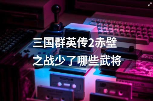 三国群英传2赤壁之战少了哪些武将-第1张-游戏信息-龙启网
