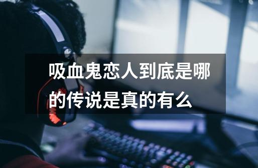 吸血鬼恋人到底是哪的传说是真的有么-第1张-游戏信息-龙启网