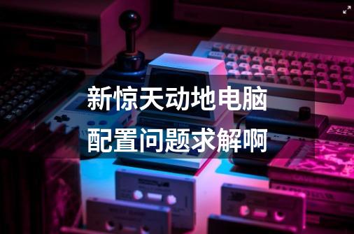 新惊天动地电脑配置问题求解啊-第1张-游戏信息-龙启网