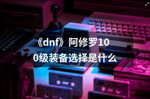《dnf》阿修罗100级装备选择是什么-第1张-游戏信息-龙启网