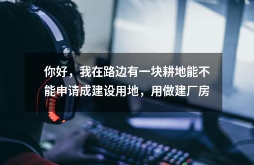 你好,我在路边有一块耕地能不能申请成建设用地,用做建厂房-第1张-游戏信息-龙启网