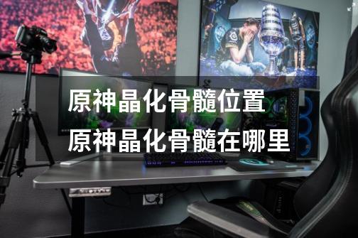 原神晶化骨髓位置 原神晶化骨髓在哪里-第1张-游戏信息-龙启网