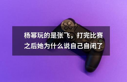 杨幂玩的是张飞,打完比赛之后她为什么说自己自闭了-第1张-游戏信息-龙启网