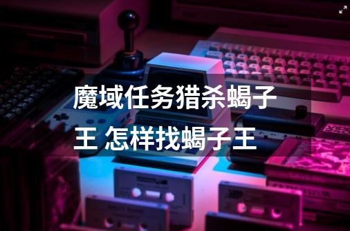 魔域任务猎杀蝎子王 怎样找蝎子王-第1张-游戏信息-龙启网