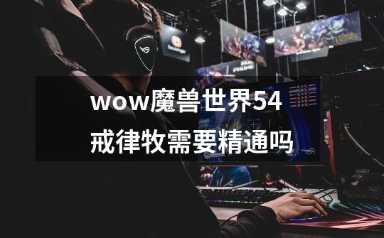 wow魔兽世界5.4戒律牧需要精通吗-第1张-游戏信息-龙启网