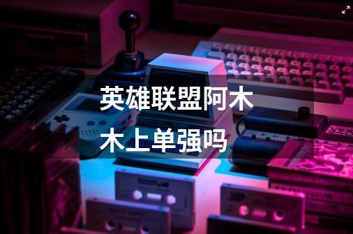 英雄联盟阿木木上单强吗-第1张-游戏信息-龙启网