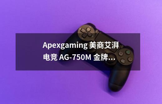 Apexgaming 美商艾湃电竞 AG-750M 金牌(90%)全模组ATX电源 750W-详细介绍-第1张-游戏信息-龙启网