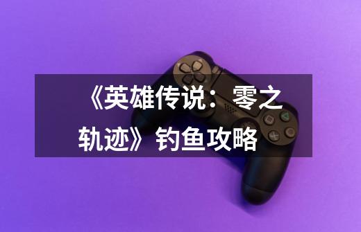 《英雄传说:零之轨迹》钓鱼攻略-第1张-游戏信息-龙启网