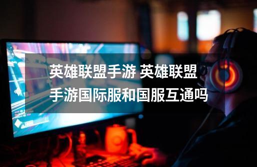 英雄联盟手游 英雄联盟手游国际服和国服互通吗-第1张-游戏信息-龙启网