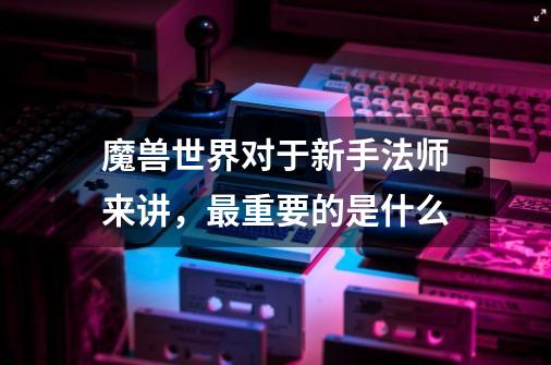 魔兽世界对于新手法师来讲,最重要的是什么-第1张-游戏信息-龙启网