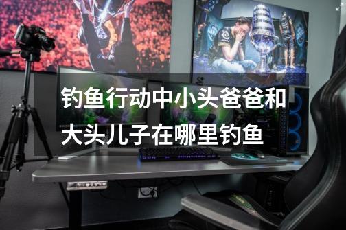 钓鱼行动中小头爸爸和大头儿子在哪里钓鱼-第1张-游戏信息-龙启网