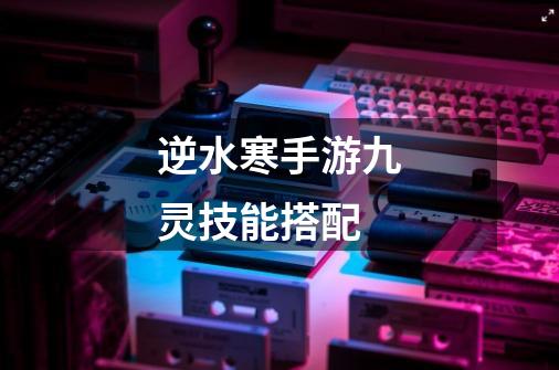 逆水寒手游九灵技能搭配-第1张-游戏信息-龙启网