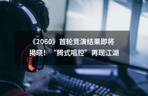 《2060》首轮竞演结果即将揭晓!“腾式唱腔”再现江湖-第1张-游戏信息-龙启网