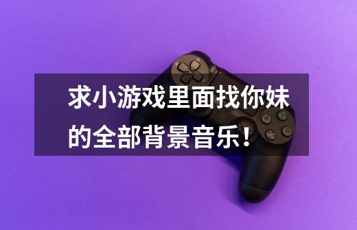 求小游戏里面找你妹的全部背景音乐！-第1张-游戏信息-龙启网