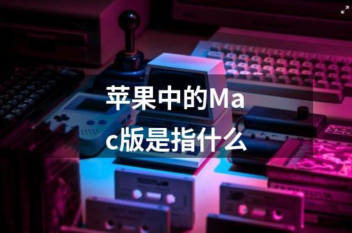 苹果中的Mac版是指什么-第1张-游戏信息-龙启网