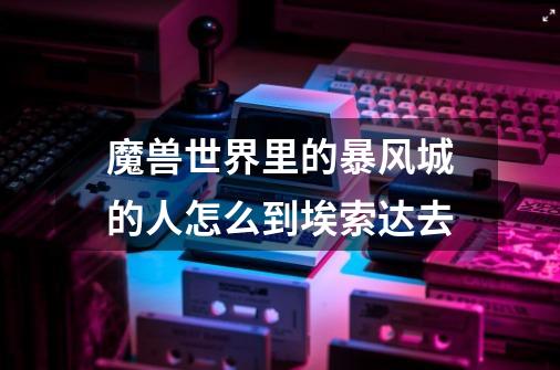 魔兽世界里的暴风城的人怎么到埃索达去-第1张-游戏信息-龙启网