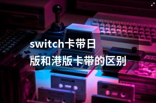 switch卡带日版和港版卡带的区别-第1张-游戏信息-龙启网