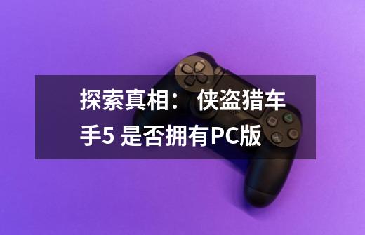 探索真相: 侠盗猎车手5 是否拥有PC版-第1张-游戏信息-龙启网
