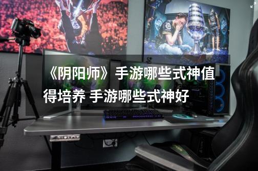 《阴阳师》手游哪些式神值得培养 手游哪些式神好-第1张-游戏信息-龙启网