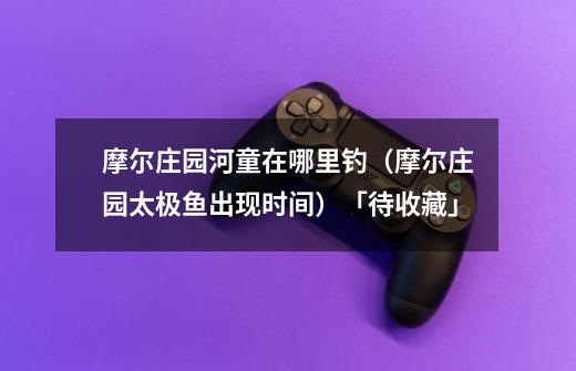 摩尔庄园河童在哪里钓(摩尔庄园太极鱼出现时间)「待收藏」-第1张-游戏信息-龙启网