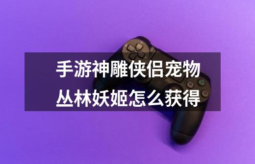 手游神雕侠侣宠物丛林妖姬怎么获得-第1张-游戏信息-龙启网