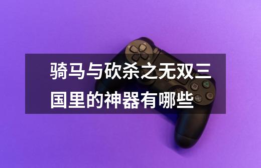 骑马与砍杀之无双三国里的神器有哪些-第1张-游戏信息-龙启网