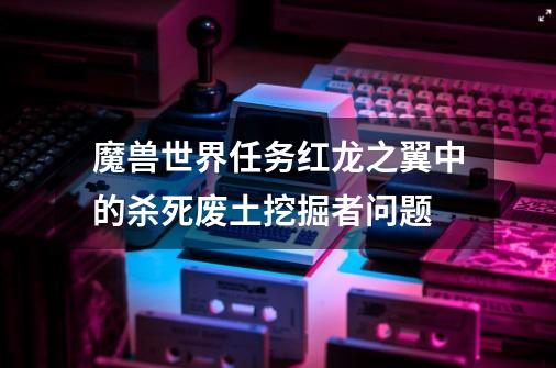 魔兽世界任务红龙之翼中的杀死废土挖掘者问题-第1张-游戏信息-龙启网