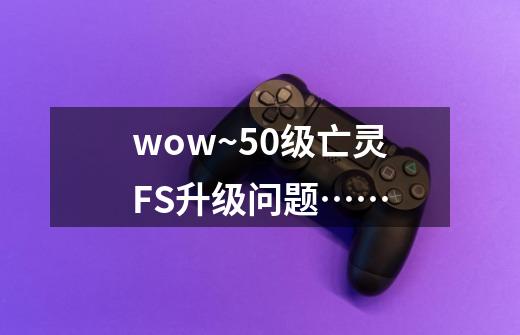 wow~50级亡灵FS升级问题……-第1张-游戏信息-龙启网