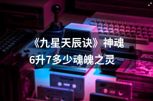 《九星天辰诀》神魂6升7多少魂魄之灵-第1张-游戏信息-龙启网
