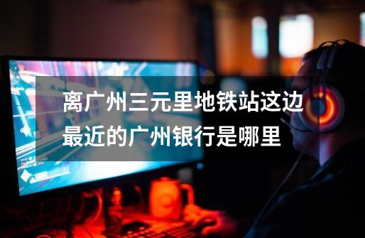 离广州三元里地铁站这边最近的广州银行是哪里-第1张-游戏信息-龙启网